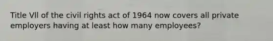 Title Vll of the civil rights act of 1964 now covers all private employers having at least how many employees?