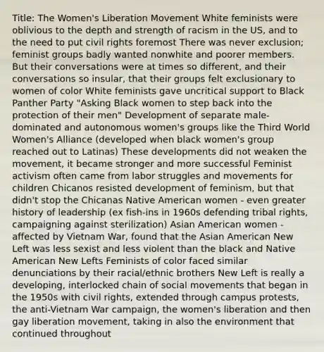 Title: The Women's Liberation Movement White feminists were oblivious to the depth and strength of racism in the US, and to the need to put civil rights foremost There was never exclusion; feminist groups badly wanted nonwhite and poorer members. But their conversations were at times so different, and their conversations so insular, that their groups felt exclusionary to women of color White feminists gave uncritical support to Black Panther Party "Asking Black women to step back into the protection of their men" Development of separate male-dominated and autonomous women's groups like the Third World Women's Alliance (developed when black women's group reached out to Latinas) These developments did not weaken the movement, it became stronger and more successful Feminist activism often came from labor struggles and movements for children Chicanos resisted development of feminism, but that didn't stop the Chicanas Native American women - even greater history of leadership (ex fish-ins in 1960s defending tribal rights, campaigning against sterilization) Asian American women - affected by Vietnam War, found that the Asian American New Left was less sexist and less violent than the black and Native American New Lefts Feminists of color faced similar denunciations by their racial/ethnic brothers New Left is really a developing, interlocked chain of social movements that began in the 1950s with civil rights, extended through campus protests, the anti-Vietnam War campaign, the women's liberation and then gay liberation movement, taking in also the environment that continued throughout