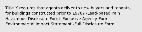 Title X requires that agents deliver to new buyers and tenants, for buildings constructed prior to 1978? -Lead-based Pain Hazardous Disclosure Form -Exclusive Agency Form -Environmental Impact Statement -Full Disclosure Form