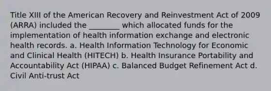 Title XIII of the American Recovery and Reinvestment Act of 2009 (ARRA) included the ________ which allocated funds for the implementation of health information exchange and electronic health records. a. Health Information Technology for Economic and Clinical Health (HITECH) b. Health Insurance Portability and Accountability Act (HIPAA) c. Balanced Budget Refinement Act d. Civil Anti-trust Act