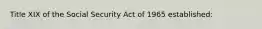 Title XIX of the Social Security Act of 1965 established: