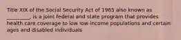 Title XIX of the Social Security Act of 1965 also known as _________, is a joint federal and state program that provides health care coverage to low low-income populations and certain ages and disabled individuals