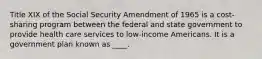 Title XIX of the Social Security Amendment of 1965 is a cost-sharing program between the federal and state government to provide health care services to low-income Americans. It is a government plan known as ____.