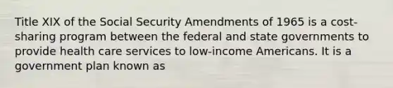 Title XIX of the Social Security Amendments of 1965 is a cost-sharing program between the federal and state governments to provide health care services to low-income Americans. It is a government plan known as