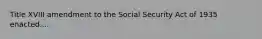 Title XVIII amendment to the Social Security Act of 1935 enacted....