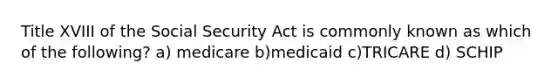 Title XVIII of the Social Security Act is commonly known as which of the following? a) medicare b)medicaid c)TRICARE d) SCHIP