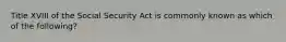 Title XVIII of the Social Security Act is commonly known as which of the following?