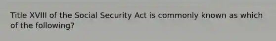 Title XVIII of the Social Security Act is commonly known as which of the following?