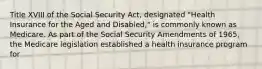 Title XVIII of the Social Security Act, designated "Health Insurance for the Aged and Disabled," is commonly known as Medicare. As part of the Social Security Amendments of 1965, the Medicare legislation established a health insurance program for