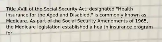 Title XVIII of the Social Security Act, designated "Health Insurance for the Aged and Disabled," is commonly known as Medicare. As part of the Social Security Amendments of 1965, the Medicare legislation established a health insurance program for