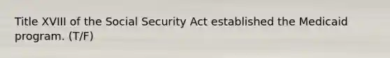 Title XVIII of the Social Security Act established the Medicaid program. (T/F)