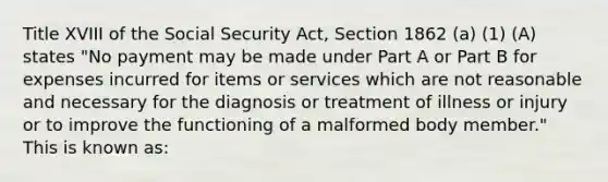 Title XVIII of the Social Security Act, Section 1862 (a) (1) (A) states "No payment may be made under Part A or Part B for expenses incurred for items or services which are not reasonable and necessary for the diagnosis or treatment of illness or injury or to improve the functioning of a malformed body member." This is known as: