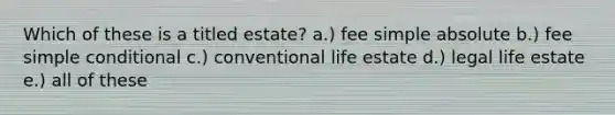 Which of these is a titled estate? a.) fee simple absolute b.) fee simple conditional c.) conventional life estate d.) legal life estate e.) all of these