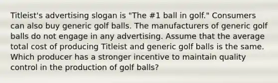 Titleist's advertising slogan is "The #1 ball in golf." Consumers can also buy generic golf balls. The manufacturers of generic golf balls do not engage in any advertising. Assume that the average total cost of producing Titleist and generic golf balls is the same. Which producer has a stronger incentive to maintain quality control in the production of golf balls?