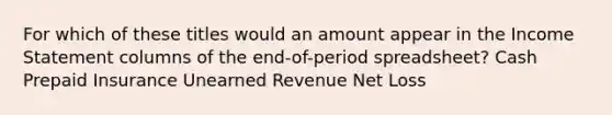 For which of these titles would an amount appear in the <a href='https://www.questionai.com/knowledge/kCPMsnOwdm-income-statement' class='anchor-knowledge'>income statement</a> columns of the end-of-period spreadsheet? Cash Prepaid Insurance Unearned Revenue Net Loss