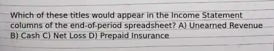 Which of these titles would appear in the Income Statement columns of the end-of-period spreadsheet? A) Unearned Revenue B) Cash C) Net Loss D) Prepaid Insurance