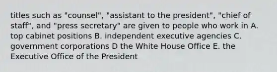 titles such as "counsel", "assistant to the president", "chief of staff", and "press secretary" are given to people who work in A. top cabinet positions B. independent executive agencies C. government corporations D the White House Office E. the Executive Office of the President