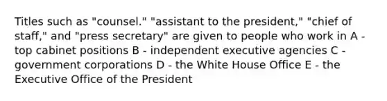 Titles such as "counsel." "assistant to the president," "chief of staff," and "press secretary" are given to people who work in A - top cabinet positions B - independent executive agencies C - government corporations D - the White House Office E - the Executive Office of the President