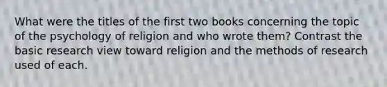 What were the titles of the first two books concerning the topic of the psychology of religion and who wrote them? Contrast the basic research view toward religion and the methods of research used of each.