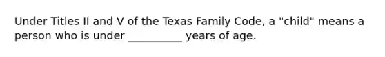 Under Titles II and V of the Texas Family Code, a "child" means a person who is under __________ years of age.