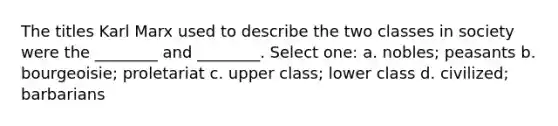 The titles Karl Marx used to describe the two classes in society were the ________ and ________. Select one: a. nobles; peasants b. bourgeoisie; proletariat c. upper class; lower class d. civilized; barbarians