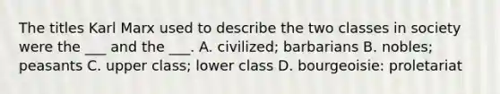 The titles Karl Marx used to describe the two classes in society were the ___ and the ___. A. civilized; barbarians B. nobles; peasants C. upper class; lower class D. bourgeoisie: proletariat