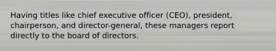 Having titles like chief executive officer (CEO), president, chairperson, and director-general, these managers report directly to the board of directors.