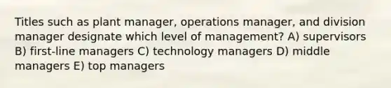 Titles such as plant manager, operations manager, and division manager designate which level of management? A) supervisors B) first-line managers C) technology managers D) middle managers E) top managers