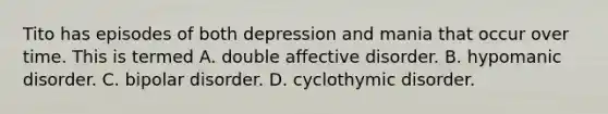 Tito has episodes of both depression and mania that occur over time. This is termed A. double affective disorder. B. hypomanic disorder. C. bipolar disorder. D. cyclothymic disorder.