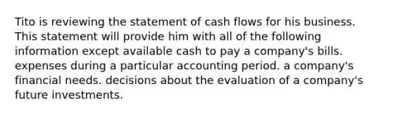 Tito is reviewing the statement of cash flows for his business. This statement will provide him with all of the following information except available cash to pay a company's bills. expenses during a particular accounting period. a company's financial needs. decisions about the evaluation of a company's future investments.