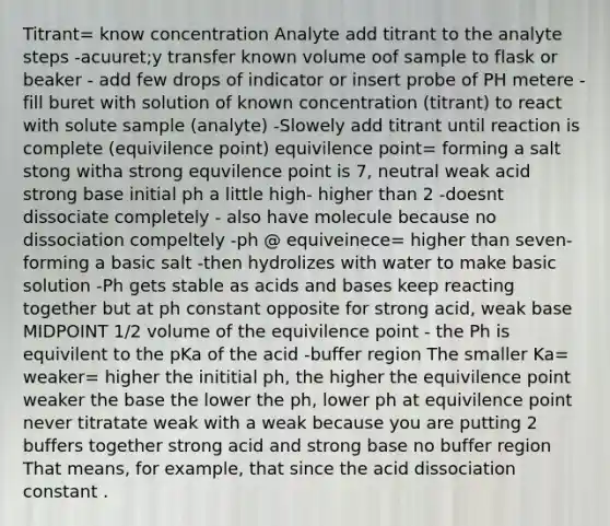 Titrant= know concentration Analyte add titrant to the analyte steps -acuuret;y transfer known volume oof sample to flask or beaker - add few drops of indicator or insert probe of PH metere -fill buret with solution of known concentration (titrant) to react with solute sample (analyte) -Slowely add titrant until reaction is complete (equivilence point) equivilence point= forming a salt stong witha strong equvilence point is 7, neutral weak acid strong base initial ph a little high- higher than 2 -doesnt dissociate completely - also have molecule because no dissociation compeltely -ph @ equiveinece= higher than seven- forming a basic salt -then hydrolizes with water to make basic solution -Ph gets stable as acids and bases keep reacting together but at ph constant opposite for strong acid, weak base MIDPOINT 1/2 volume of the equivilence point - the Ph is equivilent to the pKa of the acid -buffer region The smaller Ka= weaker= higher the inititial ph, the higher the equivilence point weaker the base the lower the ph, lower ph at equivilence point never titratate weak with a weak because you are putting 2 buffers together strong acid and strong base no buffer region That means, for example, that since the acid dissociation constant .