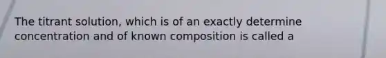 The titrant solution, which is of an exactly determine concentration and of known composition is called a