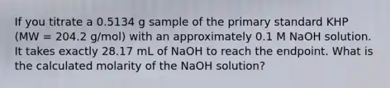 If you titrate a 0.5134 g sample of the primary standard KHP (MW = 204.2 g/mol) with an approximately 0.1 M NaOH solution. It takes exactly 28.17 mL of NaOH to reach the endpoint. What is the calculated molarity of the NaOH solution?