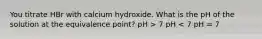 You titrate HBr with calcium hydroxide. What is the pH of the solution at the equivalence point? pH > 7 pH < 7 pH = 7