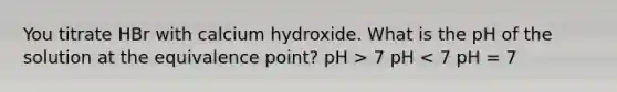 You titrate HBr with calcium hydroxide. What is the pH of the solution at the equivalence point? pH > 7 pH < 7 pH = 7