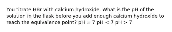 You titrate HBr with calcium hydroxide. What is the pH of the solution in the flask before you add enough calcium hydroxide to reach the equivalence point? pH = 7 pH 7