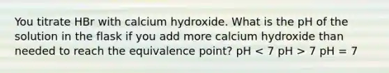 You titrate HBr with calcium hydroxide. What is the pH of the solution in the flask if you add more calcium hydroxide than needed to reach the equivalence point? pH 7 pH = 7