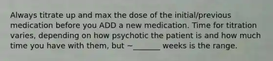 Always titrate up and max the dose of the initial/previous medication before you ADD a new medication. Time for titration varies, depending on how psychotic the patient is and how much time you have with them, but ~_______ weeks is the range.