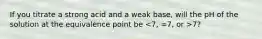 If you titrate a strong acid and a weak base, will the pH of the solution at the equivalence point be 7?