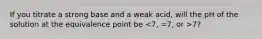 If you titrate a strong base and a weak acid, will the pH of the solution at the equivalence point be 7?