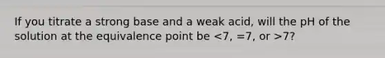 If you titrate a strong base and a weak acid, will the pH of the solution at the equivalence point be 7?