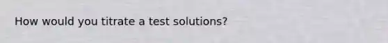 How would you titrate a test solutions?