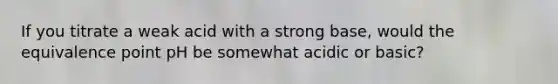 If you titrate a weak acid with a strong base, would the equivalence point pH be somewhat acidic or basic?