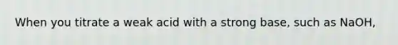 When you titrate a weak acid with a strong base, such as NaOH,