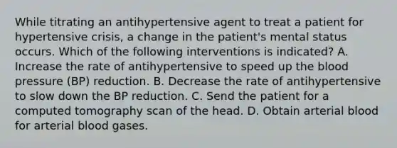 While titrating an antihypertensive agent to treat a patient for hypertensive crisis, a change in the patient's mental status occurs. Which of the following interventions is indicated? A. Increase the rate of antihypertensive to speed up the blood pressure (BP) reduction. B. Decrease the rate of antihypertensive to slow down the BP reduction. C. Send the patient for a computed tomography scan of the head. D. Obtain arterial blood for arterial blood gases.