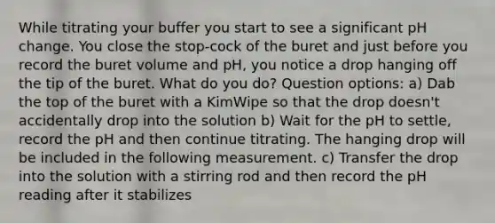 While titrating your buffer you start to see a significant pH change. You close the stop-cock of the buret and just before you record the buret volume and pH, you notice a drop hanging off the tip of the buret. What do you do? Question options: a) Dab the top of the buret with a KimWipe so that the drop doesn't accidentally drop into the solution b) Wait for the pH to settle, record the pH and then continue titrating. The hanging drop will be included in the following measurement. c) Transfer the drop into the solution with a stirring rod and then record the pH reading after it stabilizes