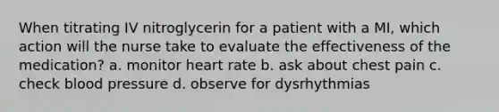 When titrating IV nitroglycerin for a patient with a MI, which action will the nurse take to evaluate the effectiveness of the medication? a. monitor heart rate b. ask about chest pain c. check blood pressure d. observe for dysrhythmias