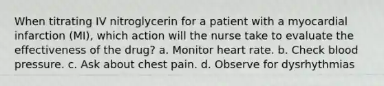 When titrating IV nitroglycerin for a patient with a myocardial infarction (MI), which action will the nurse take to evaluate the effectiveness of the drug? a. Monitor heart rate. b. Check blood pressure. c. Ask about chest pain. d. Observe for dysrhythmias