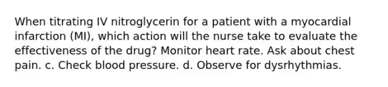 When titrating IV nitroglycerin for a patient with a myocardial infarction (MI), which action will the nurse take to evaluate the effectiveness of the drug? Monitor heart rate. Ask about chest pain. c. Check blood pressure. d. Observe for dysrhythmias.