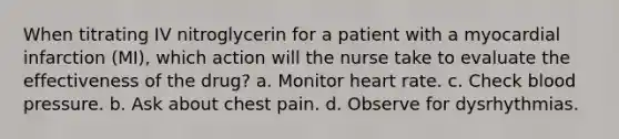 When titrating IV nitroglycerin for a patient with a myocardial infarction (MI), which action will the nurse take to evaluate the effectiveness of the drug? a. Monitor heart rate. c. Check blood pressure. b. Ask about chest pain. d. Observe for dysrhythmias.